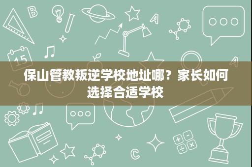 保山管教叛逆学校地址哪?家长如何选择合适学校 保山管教叛逆学校地址哪?家长如何选择合适学校
