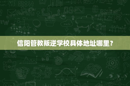 信阳管教叛逆学校具体地址哪里? 信阳管教叛逆学校具体地址哪里?