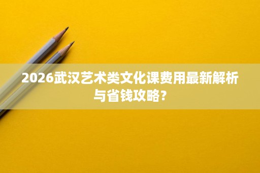 2026武汉艺术类文化课费用最新解析与省钱攻略? 2026武汉艺术类文化课费用最新解析与省钱攻略?