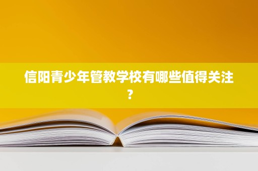 信阳青少年管教学校有哪些值得关注? 信阳青少年管教学校有哪些值得关注?