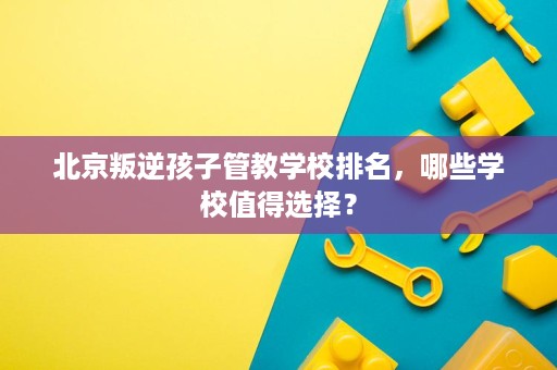 北京叛逆孩子管教学校排名,哪些学校值得选择? 北京叛逆孩子管教学校排名,哪些学校值得选择?