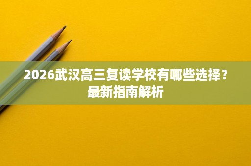 2026武汉高三复读学校有哪些选择?最新指南解析 2026武汉高三复读学校有哪些选择?最新指南解析