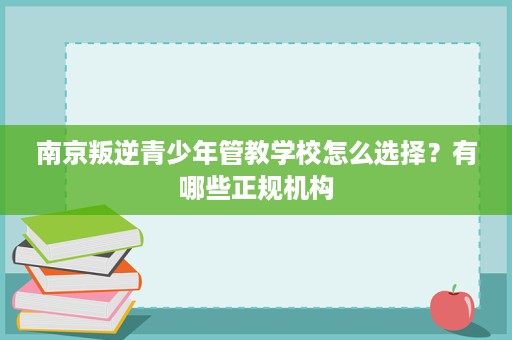 南京叛逆青少年管教学校怎么选择?有哪些正规机构 南京叛逆青少年管教学校怎么选择?有哪些正规机构