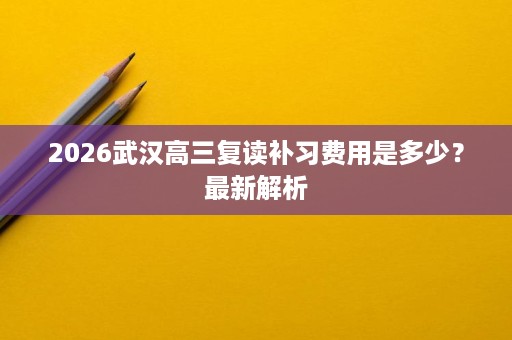 2026武汉高三复读补习费用是多少?最新解析 2026武汉高三复读补习费用是多少?最新解析