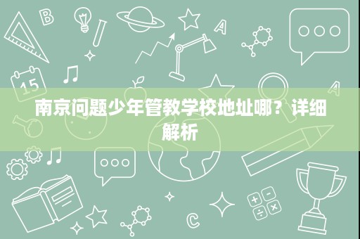 南京问题少年管教学校地址哪?详细解析 南京问题少年管教学校地址哪?详细解析