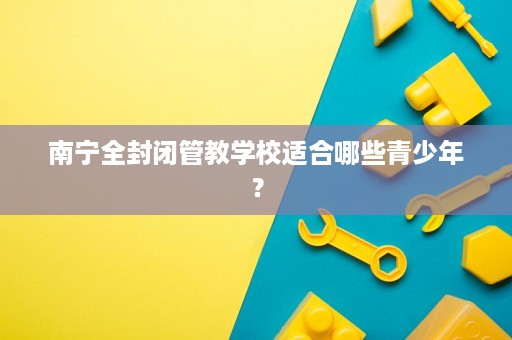 南宁全封闭管教学校适合哪些青少年? 南宁全封闭管教学校适合哪些青少年?