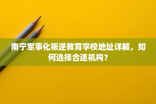 南宁军事化叛逆教育学校地址详解,如何选择合适机构? 南宁军事化叛逆教育学校地址详解,如何选择合适机构?
