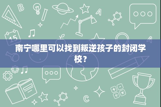 南宁哪里可以找到叛逆孩子的封闭学校？