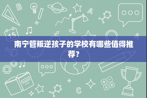 南宁管叛逆孩子的学校有哪些值得推荐? 南宁管叛逆孩子的学校有哪些值得推荐?