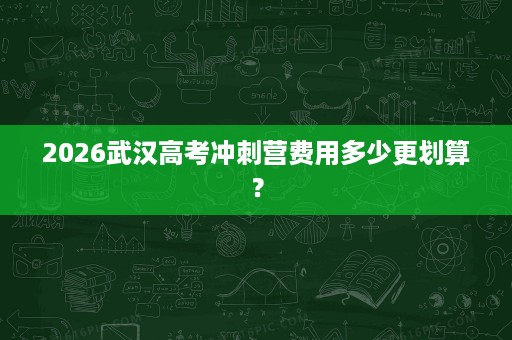 2026武汉高考冲刺营费用多少更划算? 2026武汉高考冲刺营费用多少更划算?