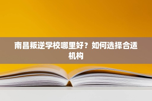 南昌叛逆学校哪里好?如何选择合适机构 南昌叛逆学校哪里好?如何选择合适机构