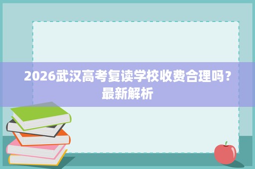 2026武汉高考复读学校收费合理吗?最新解析 2026武汉高考复读学校收费合理吗?最新解析