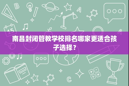 南昌封闭管教学校排名哪家更适合孩子选择? 南昌封闭管教学校排名哪家更适合孩子选择?