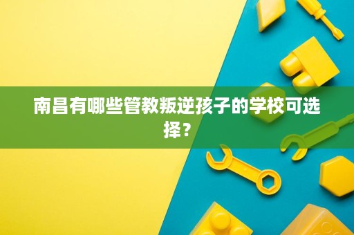 南昌有哪些管教叛逆孩子的学校可选择? 南昌有哪些管教叛逆孩子的学校可选择?
