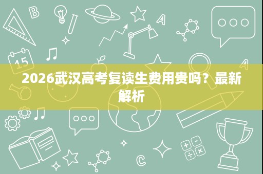 2026武汉高考复读生费用贵吗?最新解析 2026武汉高考复读生费用贵吗?最新解析