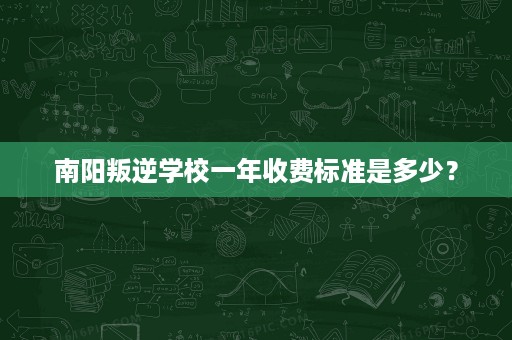 南阳叛逆学校一年收费标准是多少? 南阳叛逆学校一年收费标准是多少?