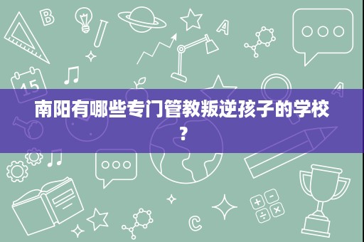 南阳有哪些专门管教叛逆孩子的学校? 南阳有哪些专门管教叛逆孩子的学校?