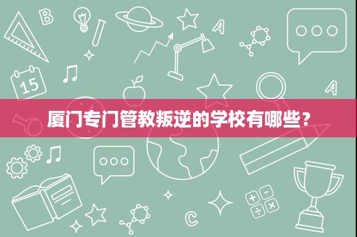 厦门专门管教叛逆的学校有哪些? 厦门专门管教叛逆的学校有哪些?