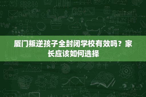 厦门叛逆孩子全封闭学校有效吗?家长应该如何选择 厦门叛逆孩子全封闭学校有效吗?家长应该如何选择