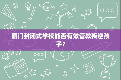 厦门封闭式学校能否有效管教叛逆孩子? 厦门封闭式学校能否有效管教叛逆孩子?