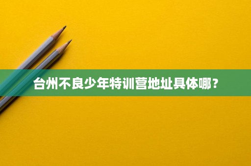 台州不良少年特训营地址具体哪? 台州不良少年特训营地址具体哪?