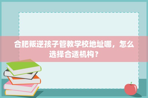 合肥叛逆孩子管教学校地址哪,怎么选择合适机构? 合肥叛逆孩子管教学校地址哪,怎么选择合适机构?
