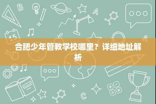 合肥少年管教学校哪里?详细地址解析 合肥少年管教学校哪里?详细地址解析