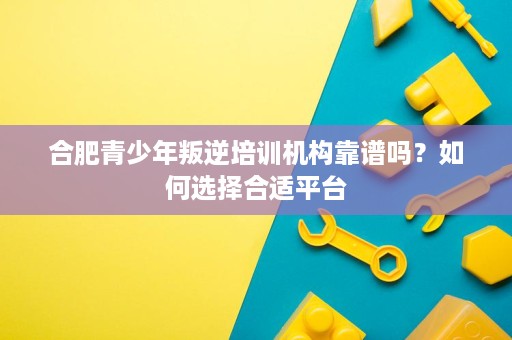 合肥青少年叛逆培训机构靠谱吗?如何选择合适平台 合肥青少年叛逆培训机构靠谱吗?如何选择合适平台