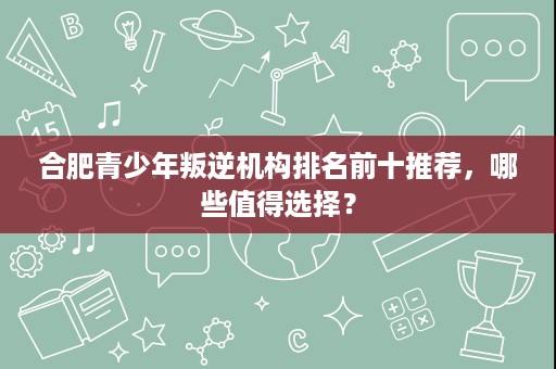 合肥青少年叛逆机构排名前十推荐，哪些值得选择？