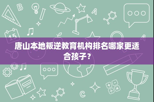 唐山本地叛逆教育机构排名哪家更适合孩子? 唐山本地叛逆教育机构排名哪家更适合孩子?