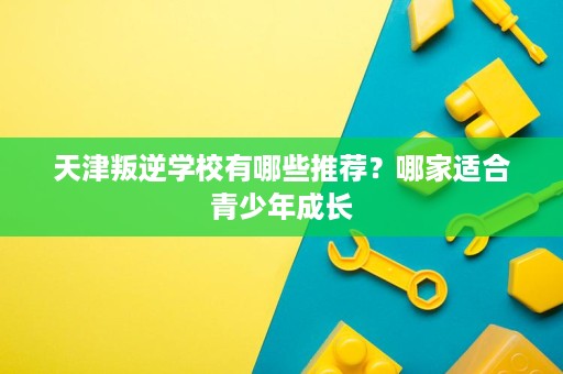 天津叛逆学校有哪些推荐?哪家适合青少年成长 天津叛逆学校有哪些推荐?哪家适合青少年成长
