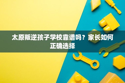 太原叛逆孩子学校靠谱吗？家长如何正确选择