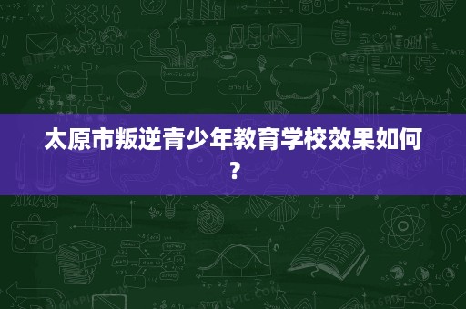 太原市叛逆青少年教育学校效果如何? 太原市叛逆青少年教育学校效果如何?
