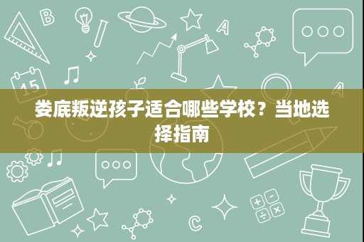 娄底叛逆孩子适合哪些学校?当地选择指南 娄底叛逆孩子适合哪些学校?当地选择指南