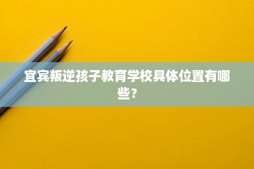宜宾叛逆孩子教育学校具体位置有哪些？