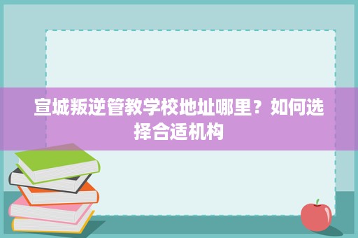 宣城叛逆管教学校地址哪里?如何选择合适机构 宣城叛逆管教学校地址哪里?如何选择合适机构