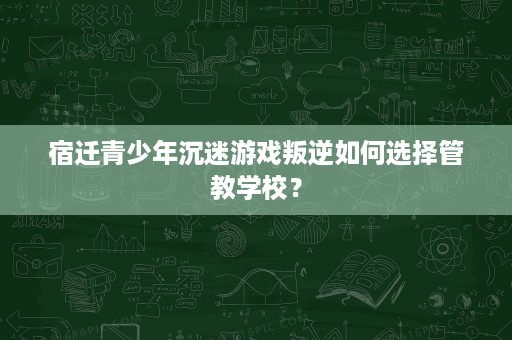 宿迁青少年沉迷游戏叛逆如何选择管教学校? 宿迁青少年沉迷游戏叛逆如何选择管教学校?