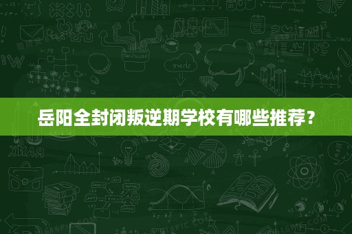 岳阳全封闭叛逆期学校有哪些推荐? 岳阳全封闭叛逆期学校有哪些推荐?