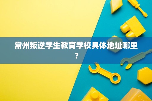常州叛逆学生教育学校具体地址哪里? 常州叛逆学生教育学校具体地址哪里?