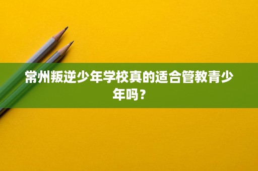 常州叛逆少年学校真的适合管教青少年吗? 常州叛逆少年学校真的适合管教青少年吗?