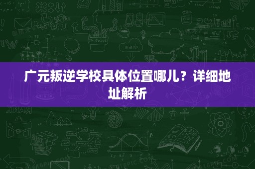 广元叛逆学校具体位置哪儿?详细地址解析 广元叛逆学校具体位置哪儿?详细地址解析