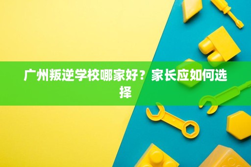 广州叛逆学校哪家好?家长应如何选择 广州叛逆学校哪家好?家长应如何选择