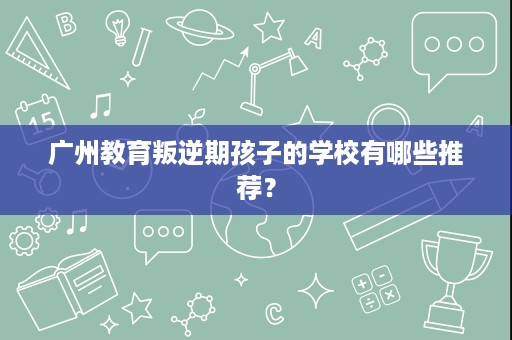 广州教育叛逆期孩子的学校有哪些推荐？