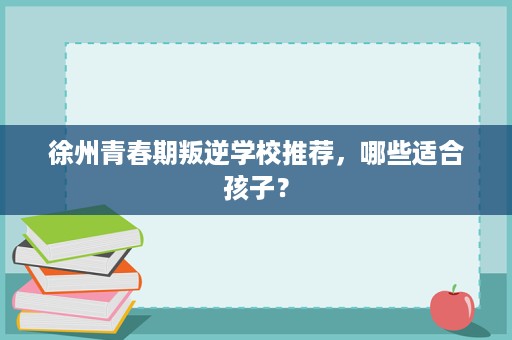 徐州青春期叛逆学校推荐,哪些适合孩子? 徐州青春期叛逆学校推荐,哪些适合孩子?