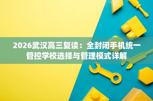 2026武汉高三复读:全封闭手机统一管控学校选择与管理模式详解 2026武汉高三复读:全封闭手机统一管控学校选择与管理模式详解