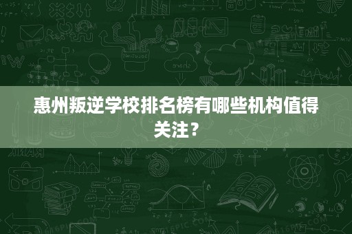 惠州叛逆学校排名榜有哪些机构值得关注? 惠州叛逆学校排名榜有哪些机构值得关注?