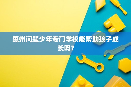 惠州问题少年专门学校能帮助孩子成长吗? 惠州问题少年专门学校能帮助孩子成长吗?