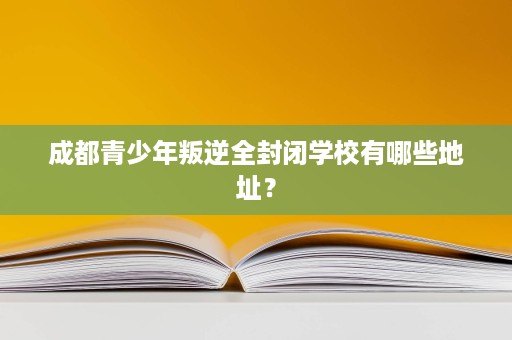 成都青少年叛逆全封闭学校有哪些地址？
