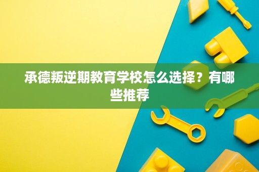 承德叛逆期教育学校怎么选择?有哪些推荐 承德叛逆期教育学校怎么选择?有哪些推荐