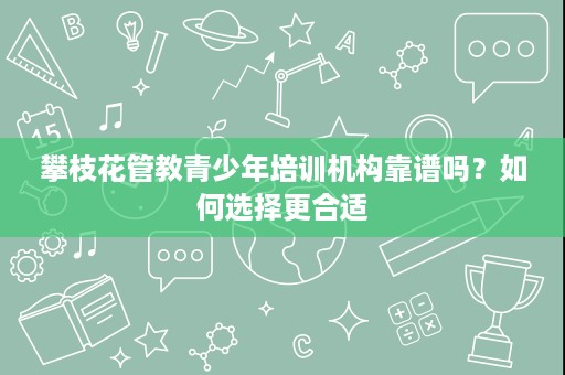 攀枝花管教青少年培训机构靠谱吗？如何选择更合适